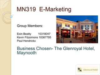 MN319 E-Marketing

Group Members:

Eoin Beatty     10318047
Kevin Fitzsimons 10367795
Paul Hendrickx

Business Chosen- The Glenroyal Hotel,
Maynooth
 