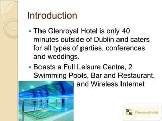 Introduction
 The Glenroyal Hotel is only 40
  minutes outside of Dublin and caters
  for all types of parties, conferences
  and weddings.
 Boasts a Full Leisure Centre, 2
  Swimming Pools, Bar and Restaurant,
  Free Parking and Wireless Internet
  Access.
 