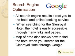 Search Engine
Optimisation
 All search engine results direct you to
  the hotel and online booking service.
 When searching for the Glenroyal
  Hotel, the hotel is easily accessible
  through many links and pages.
 Map of area also shows how to find
  the hotel when you search for the
  Glenroyal Hotel through Google.
 