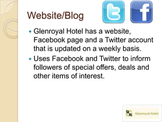 Website/Blog
 Glenroyal Hotel has a website,
  Facebook page and a Twitter account
  that is updated on a weekly basis.
 Uses Facebook and Twitter to inform
  followers of special offers, deals and
  other items of interest.
 