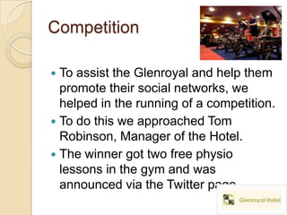 Competition

 To assist the Glenroyal and help them
  promote their social networks, we
  helped in the running of a competition.
 To do this we approached Tom
  Robinson, Manager of the Hotel.
 The winner got two free physio
  lessons in the gym and was
  announced via the Twitter page.
 