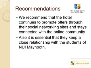 Recommendations
 We recommend that the hotel
  continues to promote offers through
  their social networking sites and stays
  connected with the online community
 Also it is essential that they keep a
  close relationship with the students of
  NUI Maynooth.
 