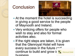 Conclusion

 At the moment the hotel is succeeding
  in giving a good service to the people
  of Maynooth and Ireland.
 Very enticing offers for people who
  wish to stay and also for formal
  activities also.
 If the right steps are taken, it is given
  that the Glenroyal Hotel will have
  every success in the future and
  continue to build and grow in
 