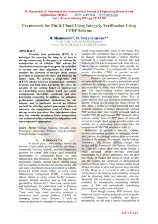 B. Shanmukhi, D. Satyanarayana / International Journal of Engineering Research and
Applications (IJERA) ISSN: 2248-9622 www.ijera.com
Vol. 3, Issue 4, Jul-Aug 2013, pp.2237-2248
2237 | P a g e
Framework for Multi-Cloud Using Integrity Verification Using
CPDP Scheme
B. Shanmukhi*, D. Satyanarayana**
*[II-M. Tech] - CSE, Dr. KVSRIT Kurnool.
**Asst. Prof in CSE Dept, Dr. KVSRCEW Kurnool.
ABSTRACT
Provable data possession (PDP) is a
technique for ensuring the integrity of data in
storage outsourcing. In this paper, we address the
construction of an efficient PDP scheme for
distributed cloud storage to support the scalability
of service and data migration, in which we
consider the existence of multiple cloud service
providers to cooperatively store and maintain the
clients’ data. We present a cooperative PDP
(CPDP) scheme based on homomorphic verifiable
response and hash index hierarchy. We prove the
security of our scheme based on multi-prover
zero-knowledge proof system, which can satisfy
completeness, knowledge soundness, and zero-
knowledge properties. In addition, we articulate
performance optimization mechanisms for our
scheme, and in particular present an efficient
method for selecting optimal parameter values to
minimize the computation costs of clients and
storage service providers. Our experiments show
that our solution introduces lower computation
and communication overheads in comparison with
non-cooperative approaches.
Index Terms—Storage Security, Provable Data
Possession, Interactive Protocol, Zero-knowledge,
Multiple Cloud, Cooperative
I. INTRODUCTION
In recent years, cloud storage service has
become a faster profit growth point by providing a
comparably low-cost, scalable, position-independent
platform for clients’ data. Since cloud computing
environment is constructed based on open
architectures and interfaces, it has the capability to
incorporate multiple internal and/or external cloud
services together to provide high interoperability. We
call such a distributed cloud environment as a multi-
Cloud (or hybrid cloud). Often, by using virtual
infrastructure management (VIM), a multi-cloud
allows clients to easily access his/her resources
remotely through interfaces such as Web services
provided by Amazon EC2. There exist various tools
and technologies for multi-cloud, such as Platform
VM Orchestrator, VMware vSphere, and Ovirt.
These tools help cloud providers construct a
distributed cloud storage platform (DCSP) for
managing clients’ data. However, if such an
important platform is vulnerable to security attacks, it
would bring irretrievable losses to the clients. For
example, the confidential data in an enterprise may
be illegally accessed through a remote interface
provided by a multi-cloud, or relevant data and
archives may be lost or tampered with when they are
stored into an uncertain storage pool outside the
enterprise. Therefore, it is indispensable for cloud
service providers (CSPs) to provide security
techniques for managing their storage services.
Provable data possession (PDP) (or proofs
of retrievability (POR)) is such a probabilistic proof
technique for a storage provider to prove the integrity
and ownership of clients’ data without downloading
data. The proof-checking without downloading
makes it especially important for large-size files and
folders (typically including many clients’ files) to
check whether these data have been tampered with or
deleted without downloading the latest version of
data. Thus, it is able to replace traditional hash and
signature functions in storage outsourcing. Various
PDP schemes have been recently proposed, such as
Scalable PDP [4] and Dynamic PDP. However, these
schemes mainly focus on PDP issues at untrusted
servers in a single cloud storage provider and are not
suitable for a multi-cloud environment (see the
comparison of POR/PDP schemes in Table 1).
Motivation: To provide a low-cost, scalable,
location independent platform for managing clients’
data, current cloud storage systems adopt several new
distributed file systems, for example, Apache Hadoop
Distribution File System (HDFS), Google File
System (GFS), Amazon S3 File System, CloudStore
etc. These file systems share some similar features: a
single metadata server provides centralized
management by a global namespace; files are split
into blocks or chunks and stored on block servers;
and the systems are comprised of interconnected
clusters of block servers. Those features enable cloud
service providers to store and process large amounts
of data. However, it is crucial to offer an efficient
verification on the integrity and availability of stored
data for detecting faults and automatic recovery.
Moreover, this verification is necessary to provide
reliability by automatically maintaining multiple
copies of data and automatically redeploying
processing logic in the event of failures.
Even though existing PDP schemes have
addressed various security properties, such as public
verifiability, dynamics, scalability, and privacy
preservation, we still need a careful consideration of
 
