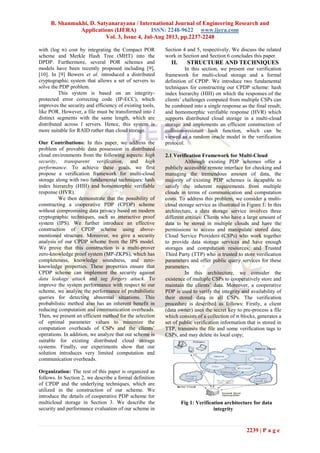 B. Shanmukhi, D. Satyanarayana / International Journal of Engineering Research and
Applications (IJERA) ISSN: 2248-9622 www.ijera.com
Vol. 3, Issue 4, Jul-Aug 2013, pp.2237-2248
2239 | P a g e
with (log ) cost by integrating the Compact POR
scheme and Merkle Hash Tree (MHT) into the
DPDP. Furthermore, several POR schemes and
models have been recently proposed including [9],
[10]. In [9] Bowers et al. introduced a distributed
cryptographic system that allows a set of servers to
solve the PDP problem.
This system is based on an integrity-
protected error correcting code (IP-ECC), which
improves the security and efficiency of existing tools,
like POR. However, a file must be transformed into
distinct segments with the same length, which are
distributed across servers. Hence, this system is
more suitable for RAID rather than cloud storage.
Our Contributions: In this paper, we address the
problem of provable data possession in distributed
cloud environments from the following aspects: high
security, transparent verification, and high
performance. To achieve these goals, we first
propose a verification framework for multi-cloud
storage along with two fundamental techniques: hash
index hierarchy (HIH) and homomorphic verifiable
response (HVR).
We then demonstrate that the possibility of
constructing a cooperative PDP (CPDP) scheme
without compromising data privacy based on modern
cryptographic techniques, such as interactive proof
system (IPS). We further introduce an effective
construction of CPDP scheme using above-
mentioned structure. Moreover, we give a security
analysis of our CPDP scheme from the IPS model.
We prove that this construction is a multi-prover
zero-knowledge proof system (MP-ZKPS), which has
completeness, knowledge soundness, and zero-
knowledge properties. These properties ensure that
CPDP scheme can implement the security against
data leakage attack and tag forgery attack. To
improve the system performance with respect to our
scheme, we analyze the performance of probabilistic
queries for detecting abnormal situations. This
probabilistic method also has an inherent benefit in
reducing computation and communication overheads.
Then, we present an efficient method for the selection
of optimal parameter values to minimize the
computation overheads of CSPs and the clients’
operations. In addition, we analyze that our scheme is
suitable for existing distributed cloud storage
systems. Finally, our experiments show that our
solution introduces very limited computation and
communication overheads.
Organization: The rest of this paper is organized as
follows. In Section 2, we describe a formal definition
of CPDP and the underlying techniques, which are
utilized in the construction of our scheme. We
introduce the details of cooperative PDP scheme for
multicloud storage in Section 3. We describe the
security and performance evaluation of our scheme in
Section 4 and 5, respectively. We discuss the related
work in Section and Section 6 concludes this paper.
II. STRUCTURE AND TECHNIQUES
In this section, we present our verification
framework for multi-cloud storage and a formal
definition of CPDP. We introduce two fundamental
techniques for constructing our CPDP scheme: hash
index hierarchy (HIH) on which the responses of the
clients’ challenges computed from multiple CSPs can
be combined into a single response as the final result;
and homomorphic verifiable response (HVR) which
supports distributed cloud storage in a multi-cloud
storage and implements an efficient construction of
collision-resistant hash function, which can be
viewed as a random oracle model in the verification
protocol.
2.1 Verification Framework for Multi-Cloud
Although existing PDP schemes offer a
publicly accessible remote interface for checking and
managing the tremendous amount of data, the
majority of existing PDP schemes is incapable to
satisfy the inherent requirements from multiple
clouds in terms of communication and computation
costs. To address this problem, we consider a multi-
cloud storage service as illustrated in Figure 1. In this
architecture, a data storage service involves three
different entities: Clients who have a large amount of
data to be stored in multiple clouds and have the
permissions to access and manipulate stored data;
Cloud Service Providers (CSPs) who work together
to provide data storage services and have enough
storages and computation resources; and Trusted
Third Party (TTP) who is trusted to store verification
parameters and offer public query services for these
parameters.
In this architecture, we consider the
existence of multiple CSPs to cooperatively store and
maintain the clients’ data. Moreover, a cooperative
PDP is used to verify the integrity and availability of
their stored data in all CSPs. The verification
procedure is described as follows: Firstly, a client
(data owner) uses the secret key to pre-process a file
which consists of a collection of blocks, generates a
set of public verification information that is stored in
TTP, transmits the file and some verification tags to
CSPs, and may delete its local copy;
Fig 1: Verification architecture for data
integrity
 