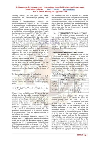 B. Shanmukhi, D. Satyanarayana / International Journal of Engineering Research and
Applications (IJERA) ISSN: 2248-9622 www.ijera.com
Vol. 3, Issue 4, Jul-Aug 2013, pp.2237-2248
2244 | P a g e
cheating verifier, we can prove our CPDP
construction has Zero-knowledge property (see
Appendix C):
Theorem 2 (Zero-Knowledge Property): The
verification protocol ( , ) in CPDP scheme
is a computational zero-knowledge system under a
simulator model, that is, for every probabilistic
polynomial-time interactive machine +, there exists
a probabilistic polynomial-time algorithm ∗ such
that the ensembles (⟨Σ ∈ ( ( ), ( )) ↔
↔ ∗
⟩ ( , )) and ∗ ( , ) are
computationally indistinguishable. Zero-knowledge
is a property that achieves the CSPs’ robustness
against attempts to gain knowledge by interacting
with them. For our construction, we make use of the
zero-knowledge property to preserve the privacy of
data blocks and signature tags. Firstly, randomness is
adopted into the CSPs’ responses in order to resist the
data leakage attacks (see Attacks 1 and 3 in
Appendix A). That is, the random integer , is
introduced into the response , , i.e., ,�=��,�
+Σ(�,��)∈ �� �� ⋅ ��,� . This means that the
cheating verifier cannot obtain ��,� from ��,�
because he does not know the random integer ��,�.
At the same time, a random integer � is also
introduced to randomize the verification tag �, i.e.,
�′ ← (Π��∈ � �′ � ⋅ �−��)�. Thus, the tag �
cannot reveal to the cheating verifier in terms of
randomness.
4.4 Knowledge soundness of verification
For every data-tag pairs (�∗ , �∗ ) ∕∈
������(��, �), in order to prove nonexistence
of fraudulent �∗ and �∗ , we require that the
scheme satisfies the knowledge soundness property,
that is,
Where � is a negligible error. We prove that our
scheme has the knowledge soundness property by
using reduction to absurdity 1: we make use of �∗ to
construct a knowledge extractor ℳ, which gets the
common input (��, �) and rewindable black box
accesses to the prover �∗ , and then attempts to
break the computational Diffie-Hellman (CDH)
problem in �: given �,�1=��,�2=��∈ ��, output
���
∈ �.But it is unacceptable because the CDH
problem is widely regarded as an unsolved problem
in polynomial-time. Thus, the opposite direction of
the theorem also follows.
Theorem 3 (Knowledge Soundness Property): Our
scheme has (�, �′) knowledge soundness in random
oracle and rewind able knowledge extractor model
assuming the (�, �)-computational Diffie-Hellman
(CDH) assumption holds in the group � for �′ ≥ �.
Essentially, the soundness means that it is infeasible
to fool the verifier to accept false statements. Often,
the soundness can also be regarded as a stricter
notion of unforgeability for file tags to avoid cheating
the ownership. This means that the CSPs, even if
collusion is attempted, cannot be tampered with the
data or forge the data tags if the soundness property
holds. Thus, the Theorem 3 denotes that the CPDP
scheme can resist the tag forgery attacks to avoid
cheating the CSPs’ ownership.
V. PERFORMANCE EVALUATIONS
In this section, to detect abnormality in a
low overhead and timely manner, we analyze and
optimize the performance of CPDP scheme based on
the above scheme from two aspects: evaluation of
probabilistic queries and optimization of length of
blocks. To validate the effects of scheme, we
introduce a prototype of CPDP-based audit system
and present the experimental results.
5.1 Performance Analysis for CPDP Scheme
We present the computation cost of our
CPDP scheme in Table 3. We use [�] to denote the
computation cost of an exponent operation in �,
namely, ��, where � is a positive integer in ℤ � and
� ∈ � or ��. We neglect the computation cost of
algebraic operations and simple modular arithmetic
operations because they run fast enough [16]. The
most complex operation is the computation of a
bilinear map (⋅ ,⋅ ) between two elliptic points
(denoted as [�]).
Table 3: Comparison of computation overheads
between our CPDP scheme and non-cooperative
(trivial) scheme.
CPDP Scheme Trivial Scheme
KeyGen 3[�] 2[E]
TagGen (2� + )[�] (2� + �)[�]
Proof(�) �[�] + (� + ��+
1)[�]
�[�] + (� + ��
− �)[�]
Proof(V) 3[�] + (� + �)[�] 3�[�] + (� +
��)[�]
Then, we analyze the storage and
communication costs of our scheme. We define the
bilinear pairing takes the form: �(���) ×
�(����) → �∗ ��� (The definition given here
is from [17], [18]), where � is a prime, � is a
positive integer, and � is the embedding degree (or
security multiplier). In this case, we utilize an
asymmetric pairing: �1×�2 → �� to replace the
symmetric pairing in the original schemes. In Table
3, it is easy to find that client’s computation
overheads are entirely irrelevant for the number of
CSPs. Further, our scheme has better performance
compared with non-cooperative approach due to the
total of computation overheads decrease 3(�−1)
times bilinear map operations, where � is the number
of clouds in a multicloud. The reason is that, before
the responses are sent to the verifier from � clouds,
the organizer has aggregate these responses into a
 