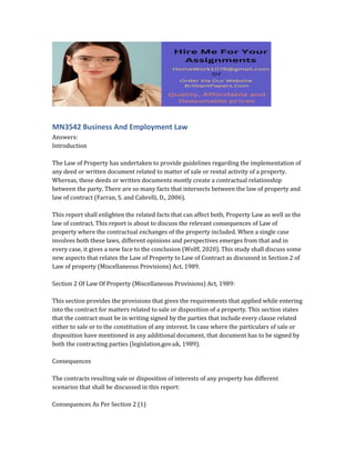 MN3542 Business And Employment Law
Answers:
Introduction
The Law of Property has undertaken to provide guidelines regarding the implementation of
any deed or written document related to matter of sale or rental activity of a property.
Whereas, these deeds or written documents mostly create a contractual relationship
between the party. There are so many facts that intersects between the law of property and
law of contract (Farran, S. and Cabrelli, D., 2006).
This report shall enlighten the related facts that can affect both, Property Law as well as the
law of contract. This report is about to discuss the relevant consequences of Law of
property where the contractual exchanges of the property included. When a single case
involves both these laws, different opinions and perspectives emerges from that and in
every case, it gives a new face to the conclusion (Wolff, 2020). This study shall discuss some
new aspects that relates the Law of Property to Law of Contract as discussed in Section 2 of
Law of property (Miscellaneous Provisions) Act, 1989.
Section 2 Of Law Of Property (Miscellaneous Provisions) Act, 1989:
This section provides the provisions that gives the requirements that applied while entering
into the contract for matters related to sale or disposition of a property. This section states
that the contract must be in writing signed by the parties that include every clause related
either to sale or to the constitution of any interest. In case where the particulars of sale or
disposition have mentioned in any additional document, that document has to be signed by
both the contracting parties (legislation.gov.uk, 1989).
Consequences
The contracts resulting sale or disposition of interests of any property has different
scenarios that shall be discussed in this report:
Consequences As Per Section 2 (1)
 