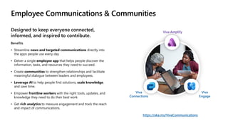 Employee Communications & Communities
Designed to keep everyone connected,
informed, and inspired to contribute.
Benefits
• Streamline news and targeted communications directly into
the apps people use every day
• Delver a single employee app that helps people discover the
information, tasks, and resources they need to succeed.
• Create communities to strengthen relationships and facilitate
meaningful dialogue between leaders and employees.
• Leverage AI to help people find solutions, scale knowledge,
and save time.
• Empower frontline workers with the right tools, updates, and
knowledge they need to do their best work
• Get rich analytics to measure engagement and track the reach
and impact of communications.
https://aka.ms/VivaCommunications
Viva
Connections
Viva Amplify
Viva
Engage
 