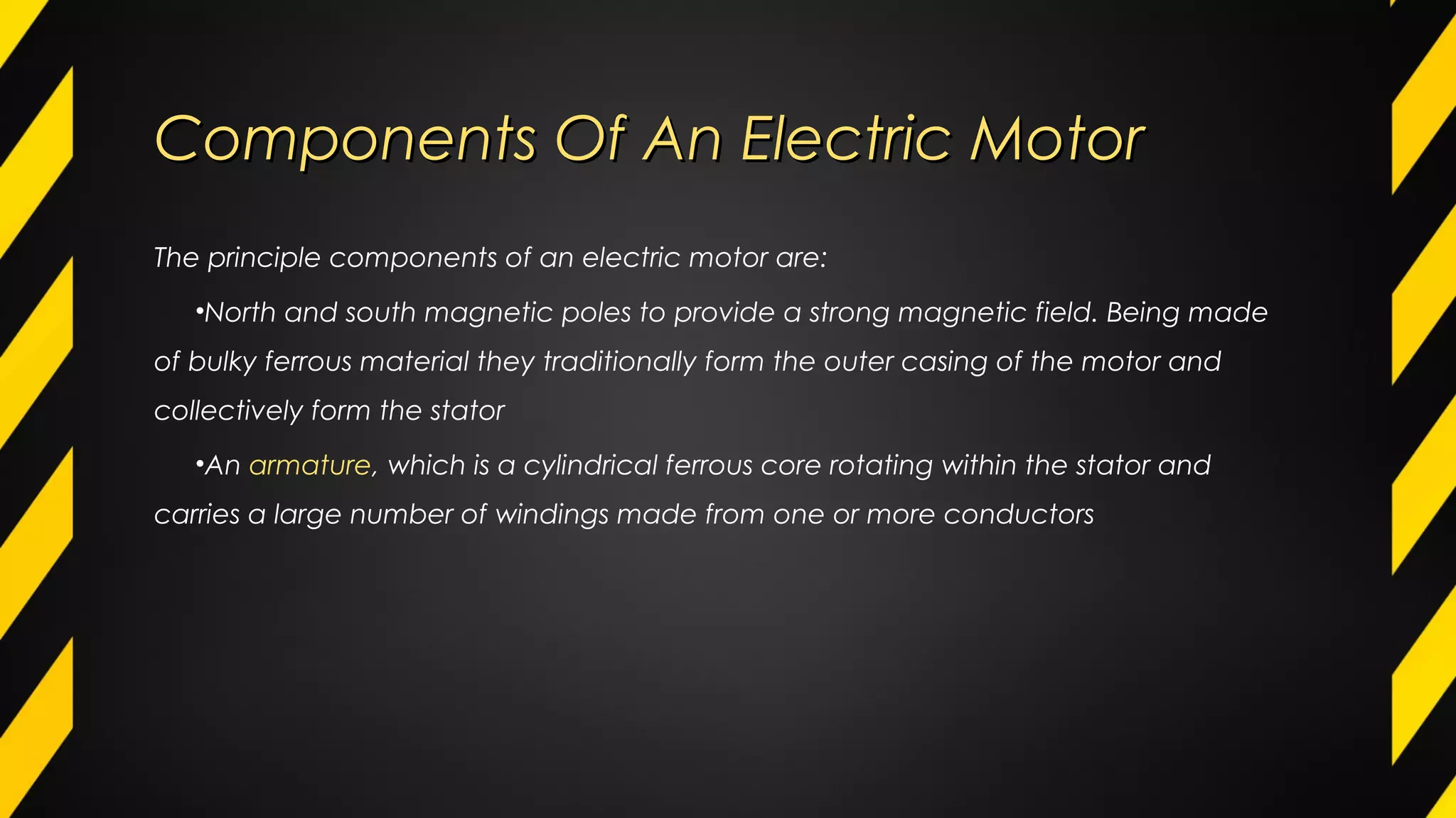 Components Of An Electric MotorComponents Of An Electric Motor
The principle components of an electric motor are:
•North and south magnetic poles to provide a strong magnetic field. Being made
of bulky ferrous material they traditionally form the outer casing of the motor and
collectively form the stator
•An armature, which is a cylindrical ferrous core rotating within the stator and
carries a large number of windings made from one or more conductors
 