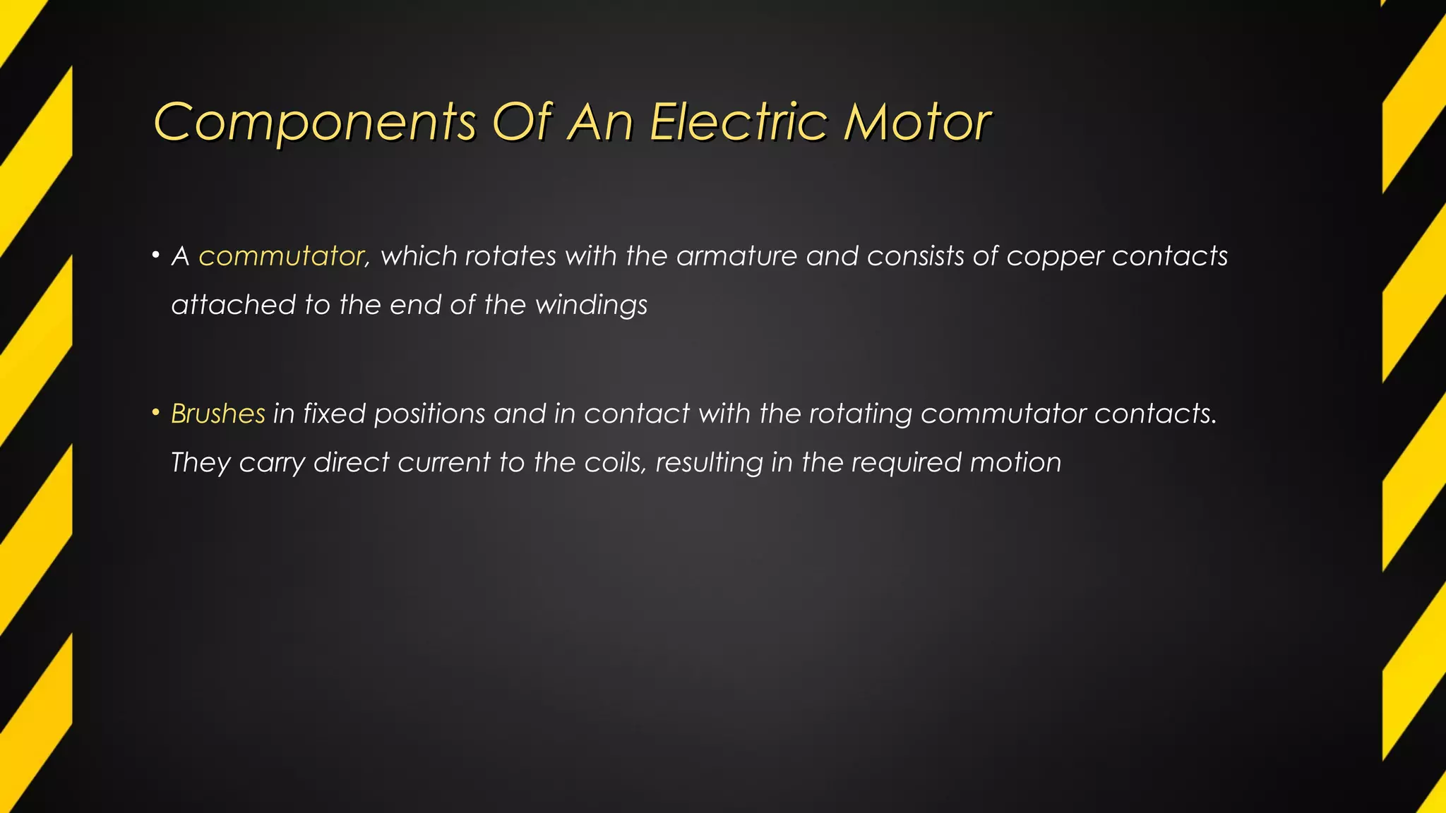 Components Of An Electric MotorComponents Of An Electric Motor
• A commutator, which rotates with the armature and consists of copper contacts
attached to the end of the windings
• Brushes in fixed positions and in contact with the rotating commutator contacts.
They carry direct current to the coils, resulting in the required motion
 