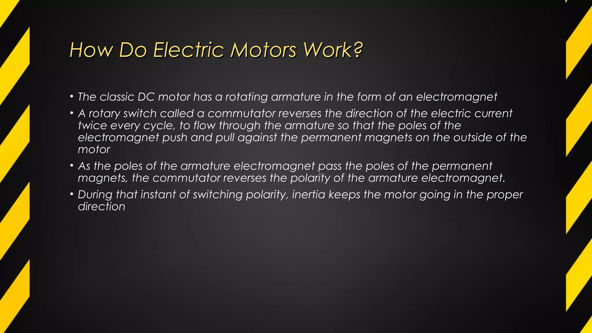 How Do Electric MotorsHow Do Electric Motors Work?Work?
• The classic DC motor has a rotating armature in the form of an electromagnet
• A rotary switch called a commutator reverses the direction of the electric current
twice every cycle, to flow through the armature so that the poles of the
electromagnet push and pull against the permanent magnets on the outside of the
motor
• As the poles of the armature electromagnet pass the poles of the permanent
magnets, the commutator reverses the polarity of the armature electromagnet.
• During that instant of switching polarity, inertia keeps the motor going in the proper
direction
 