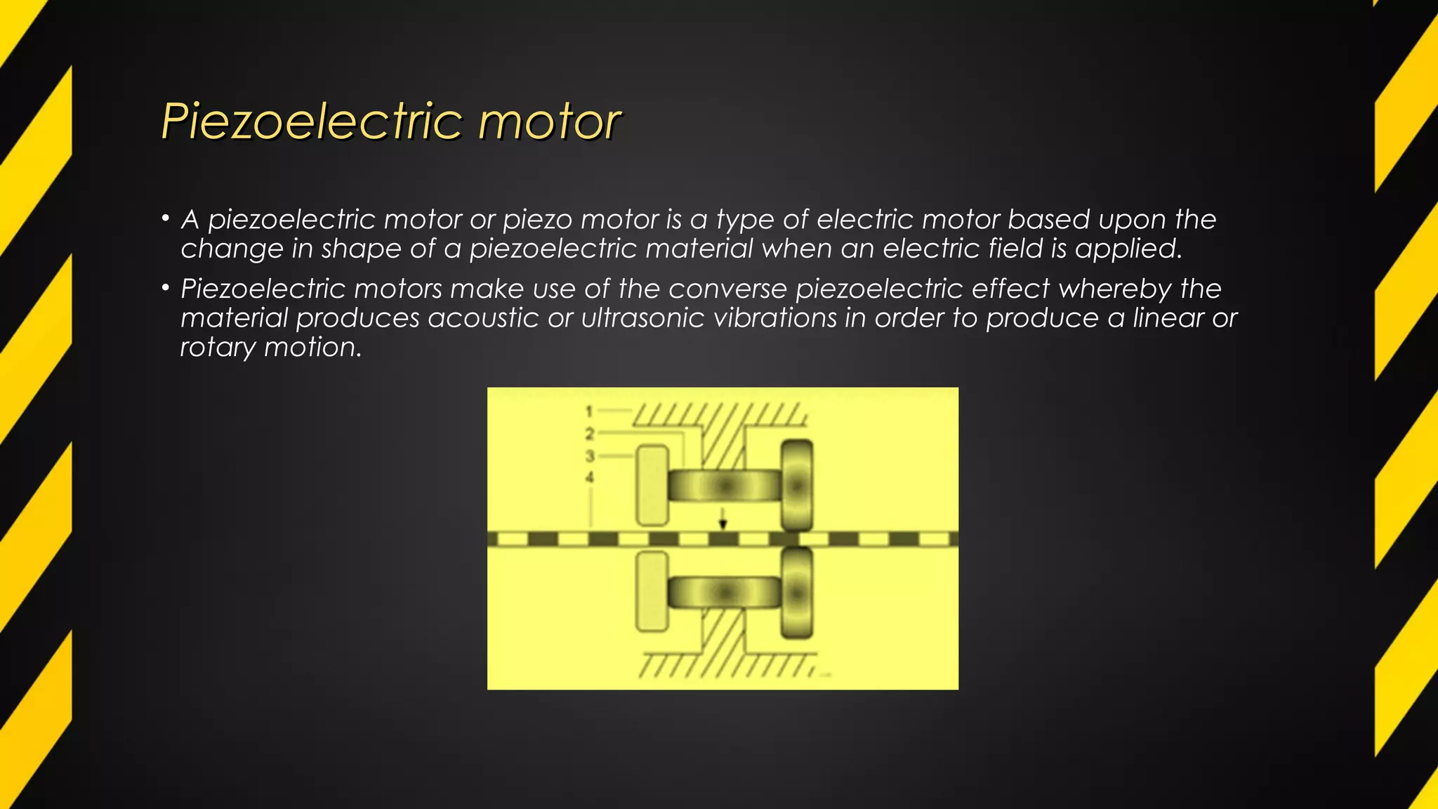 Piezoelectric motorPiezoelectric motor
• A piezoelectric motor or piezo motor is a type of electric motor based upon the
change in shape of a piezoelectric material when an electric field is applied.
• Piezoelectric motors make use of the converse piezoelectric effect whereby the
material produces acoustic or ultrasonic vibrations in order to produce a linear or
rotary motion.
 