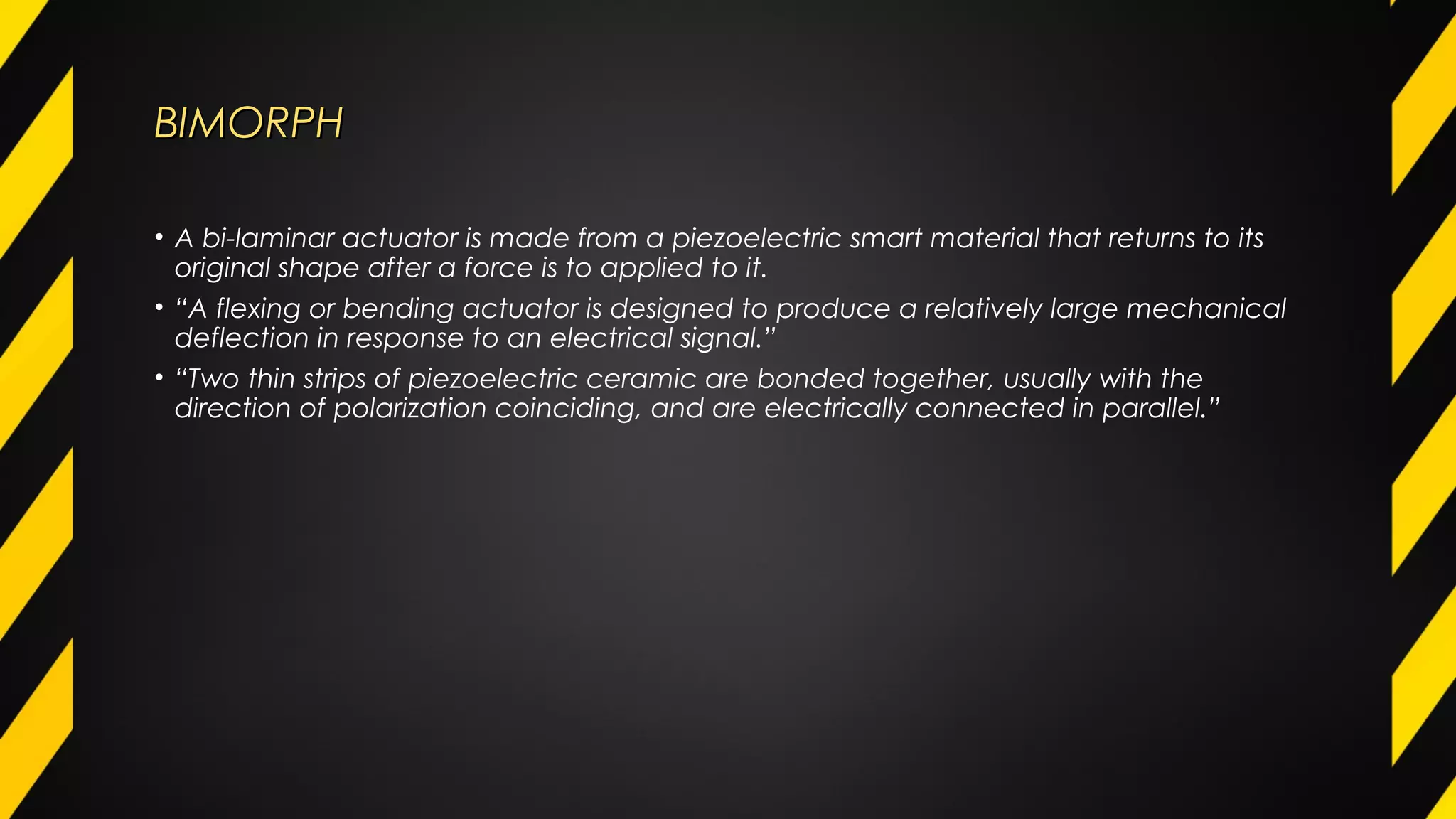 BIMORPHBIMORPH
• A bi-laminar actuator is made from a piezoelectric smart material that returns to its
original shape after a force is to applied to it.
• “A flexing or bending actuator is designed to produce a relatively large mechanical
deflection in response to an electrical signal.”
• “Two thin strips of piezoelectric ceramic are bonded together, usually with the
direction of polarization coinciding, and are electrically connected in parallel.”
 