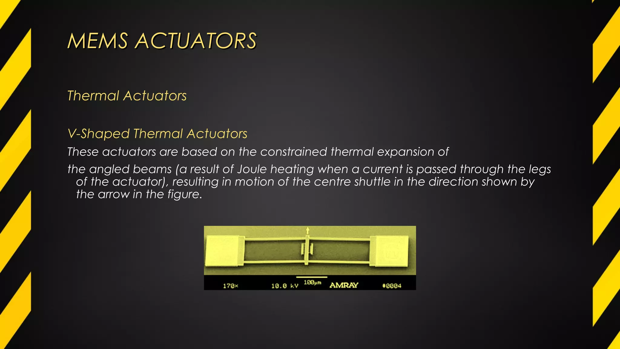 MEMS ACTUATORSMEMS ACTUATORS
Thermal Actuators
V-Shaped Thermal Actuators
These actuators are based on the constrained thermal expansion of
the angled beams (a result of Joule heating when a current is passed through the legs
of the actuator), resulting in motion of the centre shuttle in the direction shown by
the arrow in the figure.
 