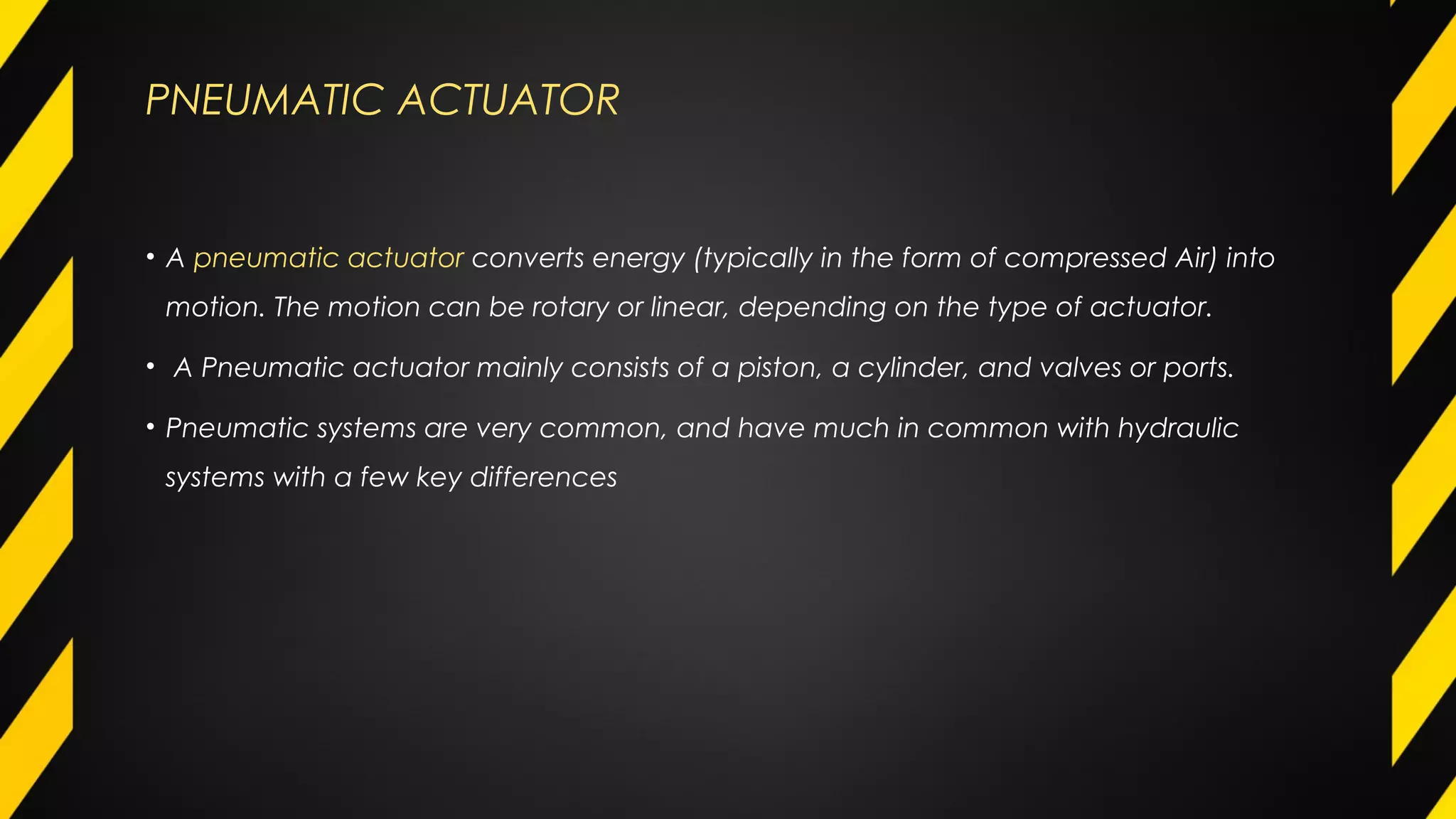 PNEUMATIC ACTUATOR
• A pneumatic actuator converts energy (typically in the form of compressed Air) into
motion. The motion can be rotary or linear, depending on the type of actuator.
• A Pneumatic actuator mainly consists of a piston, a cylinder, and valves or ports.
• Pneumatic systems are very common, and have much in common with hydraulic
systems with a few key differences
 