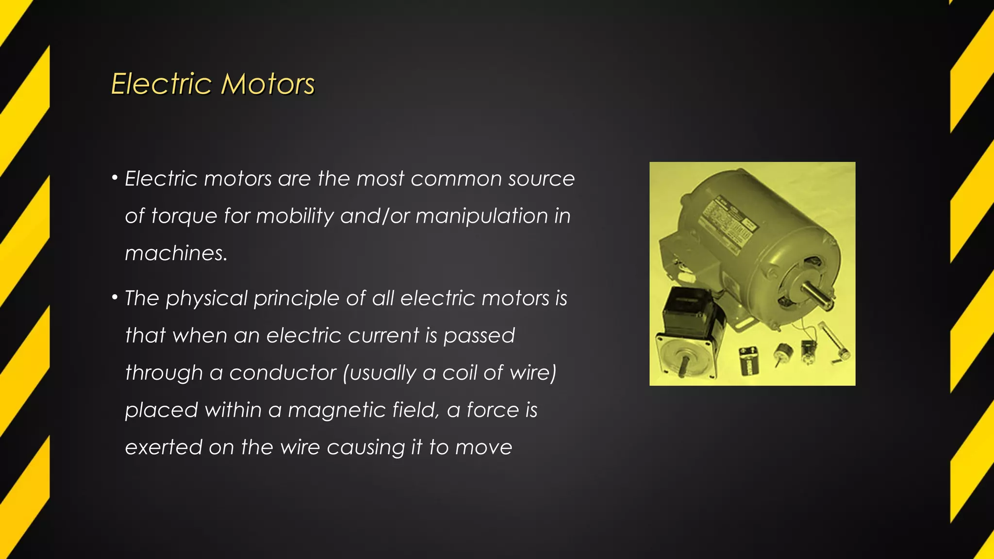 Electric MotorsElectric Motors
• Electric motors are the most common source
of torque for mobility and/or manipulation in
machines.
• The physical principle of all electric motors is
that when an electric current is passed
through a conductor (usually a coil of wire)
placed within a magnetic field, a force is
exerted on the wire causing it to move
 
