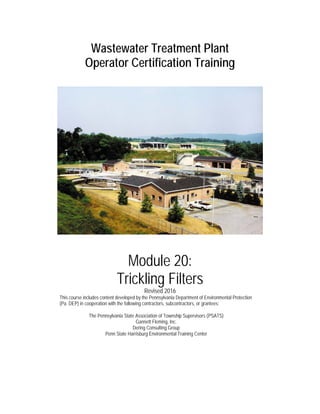 Wastewater Treatment Plant
Operator Certification Training
Module 20:
Trickling Filters
Revised 2016
This course includes content developed by the Pennsylvania Department of Environmental Protection
(Pa. DEP) in cooperation with the following contractors, subcontractors, or grantees:
The Pennsylvania State Association of Township Supervisors (PSATS)
Gannett Fleming, Inc.
Dering Consulting Group
Penn State Harrisburg Environmental Training Center
 