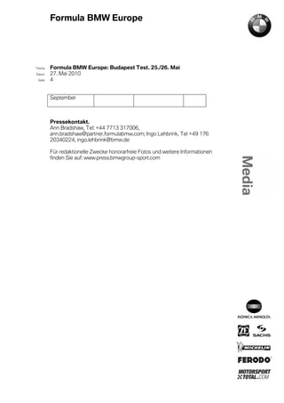 Formula BMW Europe




´Thema    Formula BMW Europe: Budapest Test. 25./26. Mai
Datum     27. Mai 2010
  Seite   4


          September



          Pressekontakt.
          Ann Bradshaw, Tel: +44 7713 317006,
          ann.bradshaw@partner.formulabmw.com; Ingo Lehbrink, Tel +49 176
          20340224, ingo.lehbrink@bmw.de

          Für redaktionelle Zwecke honorarfreie Fotos und weitere Informationen
          finden Sie auf: www.press.bmwgroup-sport.com
 
