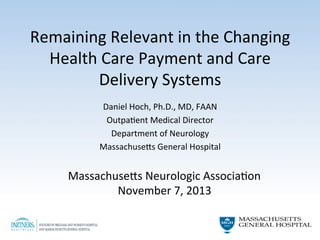 Remaining	
  Relevant	
  in	
  the	
  Changing	
  
Health	
  Care	
  Payment	
  and	
  Care	
  
Delivery	
  Systems	
  	
  
	
  
Daniel	
  Hoch,	
  Ph.D.,	
  MD,	
  FAAN	
  
OutpaAent	
  Medical	
  Director	
  
Department	
  of	
  Neurology	
  	
  
MassachuseCs	
  General	
  Hospital	
  

	
  

MassachuseCs	
  Neurologic	
  AssociaAon	
  
November	
  7,	
  2013	
  

 