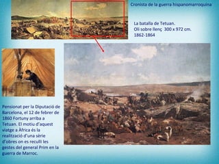 Pensionat per la Diputació de Barcelona, el 12 de febrer de 1860 Fortuny arriba a Tetuan. El motiu d’aquest viatge a Àfrica és la realització d’una sèrie d’obres on es reculli les gestes del general Prim en la guerra de Marroc.  La batalla de Tetuan.  Oli sobre llenç  300 x 972 cm.  1862-1864   Cronista de la guerra hispanomarroquina 