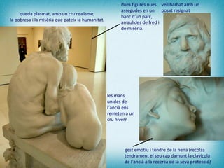 gest emotiu i tendre de la nena (recolza tendrament el seu cap damunt la clavícula de l’ancià a la recerca de la seva protecció)   dues figures nues assegudes en un banc d’un parc, arraulides de fred i de misèria. vell barbat amb un posat resignat   les mans unides de l’ancià ens remeten a un cru hivern   queda plasmat, amb un cru realisme,  la pobresa i la misèria que pateix la humanitat.  