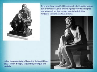 L’obra fou presentada a l’Exposició de Madrid l’any 1892 i cobert d’elogis, Miquel Blay obtingué una medalla.   En el procés de creació d' Els primers freds , l'escultor primer duu a terme una versió amb les figures vestides i després una altra amb les figures nues, que és la definitiva. Ambdues versions són fetes a Roma. 