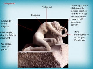 Nu femení  Agenollada sobre tres graons   Actitud de f eblesa i  fragilitat   Cap amagat entre els braços i la sinuosa cabellera  l’artista n’amaga el rostre per no caure en allò descriptiu i concret  Mans entrelligades en un clar gest d’abatiment   Cos suau Composició Màxim repòs, absència total de moviment. 