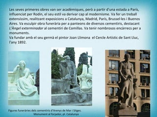 Les seves primeres obres van ser acadèmiques, però a partir d'una estada a París, influenciat per Rodin, el seu estil va derivar cap al modernisme. Va fer un treball extensíssim, realitzant exposicions a Catalunya, Madrid, París, Brussel·les i Buenos Aires. Va esculpir obra funerària per a panteons de diversos cementiris, destacant  L'Àngel exterminador  al cementiri de Comillas. Va tenir nombrosos encàrrecs per a monuments. Va fundar amb el seu germà el pintor Joan Llimona  el Cercle Artístic de Sant Lluc, l'any 1892. Figures funeràries dels cementiris d’Arenys de Mar i Sitges.    Monument al forjador, pl. Catalunya 