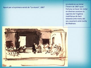 Apunt per a la primera versió de “La vicaria”,  1867 La vicaria  es va iniciar l’hivern de 1867 quan Fortuny va haver de visitar en diverses ocasions la sagristia de l’església madrilenya de Sant Sebastià amb motiu del seu casament amb Cecília de Madrazo.   