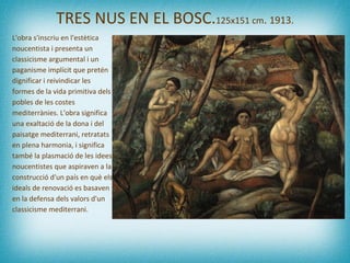 TRES NUS EN EL BOSC. 125x151 cm .   1913. L'obra s'inscriu en l'estètica noucentista i presenta un classicisme argumental i un paganisme implícit que pretén dignificar i reivindicar les formes de la vida primitiva dels pobles de les costes mediterrànies. L'obra significa una exaltació de la dona i del paisatge mediterrani, retratats en plena harmonia, i significa també la plasmació de les idees noucentistes que aspiraven a la construcció d'un país en què els ideals de renovació es basaven en la defensa dels valors d'un classicisme mediterrani.  