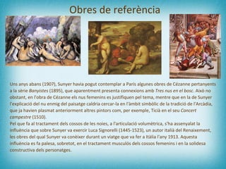 Obres de referència Uns anys abans (1907), Sunyer havia pogut contemplar a París algunes obres de Cézanne pertanyents a la sèrie  Banyistes  (1895), que aparentment presenta connexions amb  Tres nus en el bosc . Això no obstant, en l'obra de Cézanne els nus femenins  es  justifiquen pel tema, mentre que en la de Sunyer l'explicació del nu enmig del paisatge caldria cercar-la en l'àmbit simbòlic de la tradició de l'Arcàdia, que ja havien plasmat anteriorment altres pintors com, per exemple, Ticià en el seu  Concert campestre  (1510).  Pel que fa al tractament dels cossos de les noies, a l'articulació volumètrica, s'ha assenyalat la influència que sobre Sunyer va exercir Luca Signorelli (1445-1523), un autor italià del Renaixement, les obres del qual Sunyer va conèixer durant un viatge que va fer a Itàlia l'any 1913. Aquesta influència es fa palesa, sobretot, en el tractament musculós dels cossos femenins i en la solidesa constructiva dels personatges. 