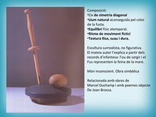 Composició: Eix  de simetria diagonal Llum natural  aconseguida pel color de la fusta. Equilibri  físic atemporal. Ritme de moviment fictici Textura llisa, suau i dura. Escultura surrealista, no figurativa. El mateix autor l’explica a partir dels  records d’infantesa: l’ou de sargir i el Fus representen la feina de la mare. Món inconscient. Obra simbòlica Relacionada amb obres de  Marcel Duchamp i amb poemes objecte  De Joan Brossa. 