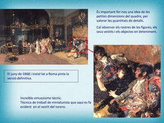 Increïble virtuosisme tècnic.  Tècnica de treball de miniaturista que aquí es fa evident  en el vestit del torero. És important fer-nos una idea de les petites dimensions del quadre, per valorar les quantitats de detalls.  Cal observar els rostres de les figures, els seus vestits i els objectes en deteniment. El juny de 1868 i instal·lat a Roma pinta la versió definitiva.   