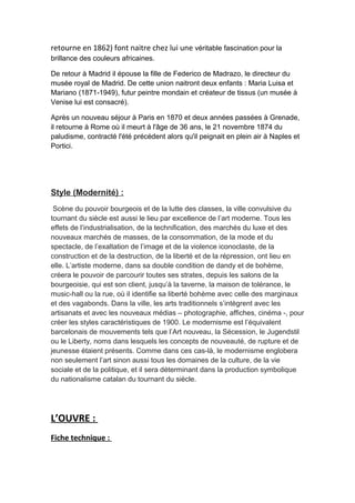 retourne en 1862) font naitre chez lui une véritable fascination pour la
brillance des couleurs africaines.
De retour à Madrid il épouse la fille de Federico de Madrazo, le directeur du
musée royal de Madrid. De cette union naitront deux enfants : Maria Luisa et
Mariano (1871-1949), futur peintre mondain et créateur de tissus (un musée à
Venise lui est consacré).
Après un nouveau séjour à Paris en 1870 et deux années passées à Grenade,
il retourne à Rome où il meurt à l'âge de 36 ans, le 21 novembre 1874 du
paludisme, contracté l'été précédent alors qu'il peignait en plein air à Naples et
Portici.
Style (Modernité) :
Scène du pouvoir bourgeois et de la lutte des classes, la ville convulsive du
tournant du siècle est aussi le lieu par excellence de l’art moderne. Tous les
effets de l’industrialisation, de la technification, des marchés du luxe et des
nouveaux marchés de masses, de la consommation, de la mode et du
spectacle, de l’exaltation de l’image et de la violence iconoclaste, de la
construction et de la destruction, de la liberté et de la répression, ont lieu en
elle. L’artiste moderne, dans sa double condition de dandy et de bohème,
créera le pouvoir de parcourir toutes ses strates, depuis les salons de la
bourgeoisie, qui est son client, jusqu’à la taverne, la maison de tolérance, le
music-hall ou la rue, où il identifie sa liberté bohème avec celle des marginaux
et des vagabonds. Dans la ville, les arts traditionnels s’intègrent avec les
artisanats et avec les nouveaux médias – photographie, affiches, cinéma -, pour
créer les styles caractéristiques de 1900. Le modernisme est l’équivalent
barcelonais de mouvements tels que l’Art nouveau, la Sécession, le Jugendstil
ou le Liberty, noms dans lesquels les concepts de nouveauté, de rupture et de
jeunesse étaient présents. Comme dans ces cas-là, le modernisme englobera
non seulement l’art sinon aussi tous les domaines de la culture, de la vie
sociale et de la politique, et il sera déterminant dans la production symbolique
du nationalisme catalan du tournant du siècle.
L’OUVRE :
Fiche technique :
 