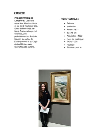 L’ŒUVRE
PRESENTATION DE
L’OEUVRE: Cet ouvre
appartient à l’art moderne
et est fait à l’huile sur toile.
Elle a été dessinée par
Marià Fortuny et reproduit
une viste, pris
probablement du Turó del
Mauror, au cartier de
l’Antequeruela et du Capo
de los Mártires avec
Sierra Nevada au fons.
FICHE TECNIQUE :
• Peinture
• Modernité
• Année : 1871
• 80 x 45 cm
• Acquisition : 1922
• Num. de catalogue:
• 010701-000
• Paysage
• Situation dans le
musée : salle 51
 