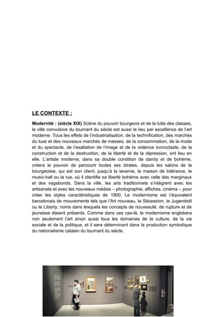 LE CONTEXTE :
Modernité : (siècle XIX) Scène du pouvoir bourgeois et de la lutte des classes,
la ville convulsive du tournant du siècle est aussi le lieu par excellence de l’art
moderne. Tous les effets de l’industrialisation, de la technification, des marchés
du luxe et des nouveaux marchés de masses, de la consommation, de la mode
et du spectacle, de l’exaltation de l’image et de la violence iconoclaste, de la
construction et de la destruction, de la liberté et de la répression, ont lieu en
elle. L’artiste moderne, dans sa double condition de dandy et de bohème,
créera le pouvoir de parcourir toutes ses strates, depuis les salons de la
bourgeoisie, qui est son client, jusqu’à la taverne, la maison de tolérance, le
music-hall ou la rue, où il identifie sa liberté bohème avec celle des marginaux
et des vagabonds. Dans la ville, les arts traditionnels s’intègrent avec les
artisanats et avec les nouveaux médias – photographie, affiches, cinéma -, pour
créer les styles caractéristiques de 1900. Le modernisme est l’équivalent
barcelonais de mouvements tels que l’Art nouveau, la Sécession, le Jugendstil
ou le Liberty, noms dans lesquels les concepts de nouveauté, de rupture et de
jeunesse étaient présents. Comme dans ces cas-là, le modernisme englobera
non seulement l’art sinon aussi tous les domaines de la culture, de la vie
sociale et de la politique, et il sera déterminant dans la production symbolique
du nationalisme catalan du tournant du siècle.
 