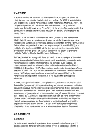 L’ARTISTE
Il a quitté l'entreprise familiale, contre la volonté de son père, et devint un
disciple dans une marche. Meifrén était son maître. En 1892, il a participé à
une exposition à la Sala Parés et l'Exposition nationale à Madrid. En 1894, il a
remporté le premier succès officiel avec la médaille d'or du quatrième
centenaire de la découverte de Porto Rico, où il a acquis Tardor du musée. Il a
poursuivi ses études à Rome (1895-1899) et est devenu un ami proche de
Henry Serra.
En 1897 a été attribué à Madrid marais Nemi (Museo de Arte Moderno de
Madrid) et Cánovas acheté l'oeuvre: Ruïnes de Nimfa. Il a également reçu
l'exposition à Barcelone en 1898 et a obtenu une mention à Paris (1899), ou il a
fait un séjour temporaire. Il a remporté le premier prix à Madrid (1901) et la
médaille d'or à Athènes (1903), où il a été nommé membre honoraire de la
Société des artistes grecs. En 1907, à Barcelona, il a gagné la première
médaille Solitude (Musée d'Art Moderne de Barcelona).
En l'exposition d'art espagnol à Paris en 1919 il a été acheté par le Musée du
Luxembourg à Paris Vision méditerranéenne. Il a participé avec succès à de
nombreuses expositions internationales. Il a participé avec succès à de
nombreuses expositions internationales. Habituellement exposé à Madrid
(1922) et de Barcelone (1927). D'un réalisme austère et mélancolique à Rome
est venu à Serra. En 1899, l'huile Côte Pineda a commencé l'impressionnisme
sec et plutôt vigoureuse basée sur une exubérance caractéristique de
remplissage et préparation insistante. Il a été à juste titre par rapport à
Monticelli.
Il pintà paysages surtout dans Gava (Barcelone), les Pyrénées, près de Sant
Pol de Mar (Maresme), où il a passé de longues saisons, également cultivées
souvent beaucoup moins encore la vie portrait. Certaines de ses peintures sont
nocturnes. Admirateur de Delacroix, peut-il être considéré comme l'un des
innovateurs originaux du modernisme catalan, malgré son amitié avec pompiers
que Pradilla ou M.Benlliure, sa participation au Salon de Paris conservatrice
(des Artistes Français) et son espacement des cercles artistiques de pointe,
malgré son passage par les Quatre chats et la participation à la première
exposition des arts et des artistes (1910) -. Il est mort après une période
d'aliénation. Il est représentée dans le Musée national d'art de Catalogne.
LE CONTEXTE
Sentiment
Le peintre veut prendre le spectateur à ses souvenirs d'enfance, quand il
passait ses étés dans les terres orientales. Il veut le spectateur à sentir le
 