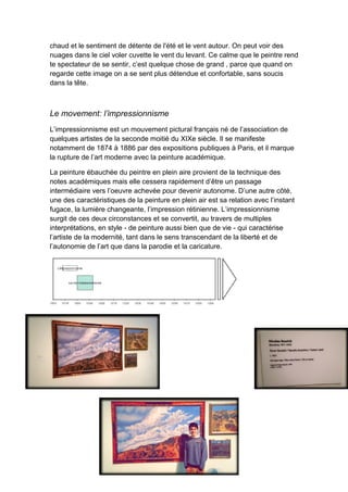 chaud et le sentiment de détente de l'été et le vent autour. On peut voir des
nuages dans le ciel voler cuvette le vent du levant. Ce calme que le peintre rend
te spectateur de se sentir, c’est quelque chose de grand , parce que quand on
regarde cette image on a se sent plus détendue et confortable, sans soucis
dans la tête.
Le movement: l’impressionnisme
L’impressionnisme est un mouvement pictural français né de l’association de
quelques artistes de la seconde moitié du XIXe siècle. Il se manifeste
notamment de 1874 à 1886 par des expositions publiques à Paris, et il marque
la rupture de l’art moderne avec la peinture académique.
La peinture ébauchée du peintre en plein aire provient de la technique des
notes académiques mais elle cessera rapidement d’être un passage
intermédiaire vers l’oeuvre achevée pour devenir autonome. D’une autre côté,
une des caractéristiques de la peinture en plein air est sa relation avec l’instant
fugace, la lumière changeante, l’impression rétinienne. L’impressionnisme
surgit de ces deux circonstances et se convertit, au travers de multiples
interprétations, en style - de peinture aussi bien que de vie - qui caractérise
l’artiste de la modernité, tant dans le sens transcendant de la liberté et de
l’autonomie de l’art que dans la parodie et la caricature.
 
