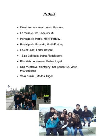 INDEX
• Detall de llavaneres, Josep Masriera
• La roche du lac, Joaquim Mir
• Paysage de Portici, Marià Fortuny
• Paisatge de Granada, Marià Fortuny
• Easter Land, Ferrer Llevantí
• Baix Llobregat, Marià Piedelasiera
• El mateix de sempre, Modest Urgell
• Una muntanya. Montseny. Sol ponent-se, Marià
Piedelasierra
• Vora d’un riu, Modest Urgell
 