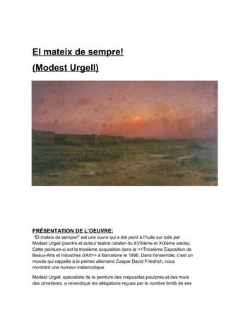 El mateix de sempre!
(Modest Urgell)
PRÉSENTATION DE L’OEUVRE:
“El mateix de sempre!” est une ouvre qui a été peint à l’huile sur toile par
Modest Urgell (peintre et auteur teatral catalan du XVIIIème et XIXème siècle).
Cette peinture-ci est la troisième acquisition dans la <<Troisième Exposition de
Beaux-Arts et Industries d'Art>> à Barcelone le 1896. Dans l'ensemble, c’est un
monde qui rappelle à le peintre allemand Caspar David Friedrich, nous
montrant une humeur mélancolique.
Modest Urgell, spécialiste de la peinture des crépuscles pourpres et des murs
des cimetières, a revendiqué les allégations reçues par le nombre limité de ses
 