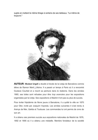 sujets en mettant le même titrage à certains de ses tableaux, "Le même de
toujours."
AUTEUR: Modest Urgell a étudié à l’école de la Llotja de Barcelone comme
élève de Ramon Martí i Alsina. Il a passé un temps à Paris où il a rencontré
Gustave Courbet et a inscrit sa peinture dans le réalisme. Dans les années
1860, ses toiles sont refusées pour être trop avancées pour les expositions
organisées par la Llotja. Ses expositions à Madrid n'ont pas eu plus de succès.
Pour éviter l'épidémie de fièvre jaune à Barcelone, il a quitté la ville en 1870
pour Olot, invité par Joaquim Vayreda. Les années suivantes il s’est rendu à
Arenys de Mar, Gelida et Toulouse. Les commandes lui ont permis de vivre de
son art.
Il a obtenu ses premiers succès aux expositions nationales de Madrid de 1876,
1892 et 1895 où il a obtenu une médaille. Membre fondateur de la société
 