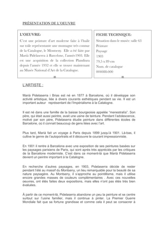 PRÉSENTATION DE L’OEUVRE
L’ARTISTE :
Marià Pidelaserra i Brias est né en 1877 à Barcelone, où il développe son
activité artistique, liée à divers courants esthétiques pendant sa vie. Il est un
important auteur représentant de l’Impérialisme à la Catalogne.
Il est né dans une famille de la baisse bourgeoisie appelée “menestralía”. Son
père, qui était aussi peintre, avait une usine de teinture. Pendant l’adolescence,
motivé par son père, Pidelaserra étudie peinture dans différentes écoles de
Barcelone, où il connait beaucoup de gens liées avec l’art.
Plus tard, Marià fait un voyage à Paris depuis 1899 jusqu’à 1901. Là-bas, il
cultive le genre de l’autoportraits et il découvre le courant impressionniste.
En 1901 il rentre à Barcelona avec une exposition de ses peintures basées sur
les paysages parisiens de Paris, qui sont après très appréciés par les critiques
de la Barcelone moderniste. C’est dans ce moment-là que Marià Pidelaserra
devient un peintre important à la Catalogne.
En recherche d’autres paysages, en 1903, Pidelaserra décide de rester
pendant l’été au massif du Montseny, un lieu remarquable pour la beauté de sa
nature paysagère. Au Montseny, il s’approche au pointillisme, mais il utilise
encore grandes masses de couleurs complémentaires . Avec ces nouvelles
oeuvres, ont étés faites deux expositions, mais elles n’ont pas étés très bien
évaluées.
À partir de ce moment-là, Pidelaserra abandone un peu la peinture et se centre
surtout sur l’usine familier, mais il continue à pinter. La Premier Guerre
Mondiale fait que sa fortune grandisse et comme cela il peut se consacrer à
 
