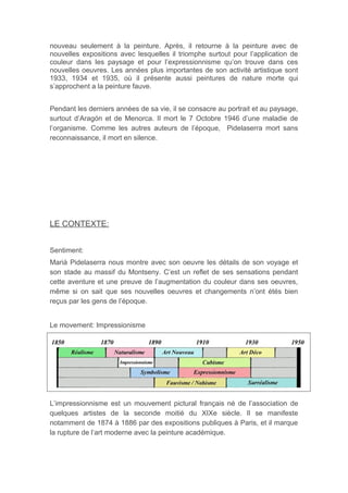 nouveau seulement à la peinture. Après, il retourne à la peinture avec de
nouvelles expositions avec lesquelles il triomphe surtout pour l’application de
couleur dans les paysage et pour l’expressionnisme qu’on trouve dans ces
nouvelles oeuvres. Les années plus importantes de son activité artistique sont
1933, 1934 et 1935, où il présente aussi peintures de nature morte qui
s’approchent a la peinture fauve.
Pendant les derniers années de sa vie, il se consacre au portrait et au paysage,
surtout d’Aragón et de Menorca. Il mort le 7 Octobre 1946 d’une maladie de
l’organisme. Comme les autres auteurs de l’époque, Pidelaserra mort sans
reconnaissance, il mort en silence.
LE CONTEXTE:
Sentiment:
Marià Pidelaserra nous montre avec son oeuvre les détails de son voyage et
son stade au massif du Montseny. C’est un reflet de ses sensations pendant
cette aventure et une preuve de l’augmentation du couleur dans ses oeuvres,
même si on sait que ses nouvelles oeuvres et changements n’ont étés bien
reçus par les gens de l’époque.
Le movement: Impressionisme
L’impressionnisme est un mouvement pictural français né de l’association de
quelques artistes de la seconde moitié du XIXe siècle. Il se manifeste
notamment de 1874 à 1886 par des expositions publiques à Paris, et il marque
la rupture de l’art moderne avec la peinture académique.
 