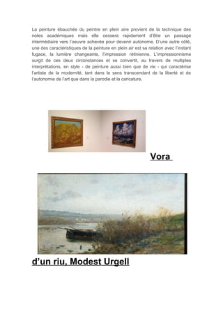 La peinture ébauchée du peintre en plein aire provient de la technique des
notes académiques mais elle cessera rapidement d’être un passage
intermédiaire vers l’oeuvre achevée pour devenir autonome. D’une autre côté,
une des caractéristiques de la peinture en plein air est sa relation avec l’instant
fugace, la lumière changeante, l’impression rétinienne. L’impressionnisme
surgit de ces deux circonstances et se convertit, au travers de multiples
interprétations, en style - de peinture aussi bien que de vie - qui caractérise
l’artiste de la modernité, tant dans le sens transcendant de la liberté et de
l’autonomie de l’art que dans la parodie et la caricature.
Vora
d’un riu, Modest Urgell
 