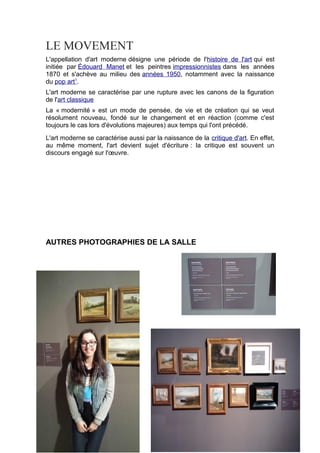 LE MOVEMENT
L'appellation d'art moderne désigne une période de l'histoire de l'art qui est
initiée par Édouard Manet et les peintres impressionnistes dans les années
1870 et s'achève au milieu des années 1950, notamment avec la naissance
du pop art1
.
L'art moderne se caractérise par une rupture avec les canons de la figuration
de l'art classique
La « modernité » est un mode de pensée, de vie et de création qui se veut
résolument nouveau, fondé sur le changement et en réaction (comme c'est
toujours le cas lors d'évolutions majeures) aux temps qui l'ont précédé.
L'art moderne se caractérise aussi par la naissance de la critique d'art. En effet,
au même moment, l'art devient sujet d'écriture : la critique est souvent un
discours engagé sur l'œuvre.
AUTRES PHOTOGRAPHIES DE LA SALLE
 