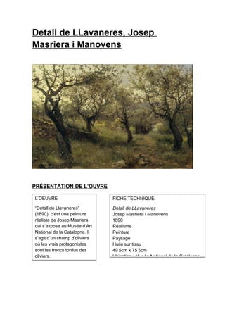 Detall de LLavaneres, Josep
Masriera i Manovens
PRÉSENTATION DE L’OUVRE
L’OEUVRE
“Detall de Llavaneres”
(1890) c’est une peinture
réaliste de Josep Masriera
qui s’expose au Musée d’Art
National de la Catalogne. Il
s’agit d’un champ d’oliviers
où les vrais protagonistes
sont les troncs tordus des
oliviers.
FICHE TECHNIQUE:
Detall de LLavaneres
Josep Masriera i Manovens
1890
Réalisme
Peinture
Paysage
Huile sur tissu
49’5cm x 75’5cm
Ubication : Musée National de la Catalogne
 