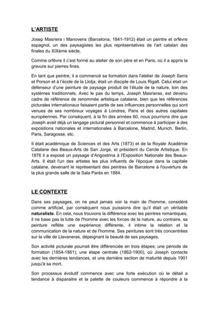 L’ARTISTE
Josep Masriera i Manovens (Barcelona, 1841-1912) était un peintre et orfèvre
espagnol, un des paysagistes les plus représentatives de l’art catalan des
finales du XIXème siècle.
Comme orfèvre il c’est formé au atelier de son père et en Paris, où il a appris la
gravure sur pierres fines.
En tant que peintre, il a commencé sa formation dans l'atelier de Joseph Serra
et Porson et à l’école de la Llotja, était un disciple de Louis Rigalt. Celui était un
défenseur d’une peinture de paysage produit de l’étude de la nature, loin des
systèmes traditionnels. Avec le pas du temps, Joseph Masrieras, est devenu
cadre de référence de renommée artistique catalane, bien que les références
picturales internationaux faisaient partie de ses influences personnelles qui sont
venues de ses nombreux voyages à Londres, Paris et des autres capitales
européennes. Par conséquent, à la fin des années 60, nous pourrions dire que
Joseph avait déjà un langage pictural personnel et commence à participer à des
expositions nationales et internationales à Barcelone, Madrid, Munich, Berlin,
Paris, Saragosse, etc.
Il était académique de Sciences et des Arts (1873) et de la Royale Académie
Catalane des Beaux-Arts de San Jorge, et président du Cercle Artistique. En
1876 il a exposé un paysage d’Angostrina à l'Exposition Nationale des Beaux-
Arts. Il était l'un des artistes les plus influents de l'époque dans la capitale
catalane, devenant le représentant des peintres de Barcelone à l'ouverture de
la plus grande salle de la Sala Parés en 1884.
LE CONTEXTE
Dans ses paysages, on ne peut jamais voir la main de l'homme, considéré
comme artificiel, par conséquent nous puissions dire qu’il était un véritable
naturaliste. En cela, nous trouvons la différence avec les peintres romantiques,
il ne base pas la lutte de l'homme avec les forces de la nature, au contraire, sa
peinture reflète une expérience différente, il intime la relation et la
communication de la nature et de l'homme. Ses peintures sont très concentrées
sur la ville de Llavaneras, dépeignant la beauté de ses paysages.
Son activité picturale pourrait être différenciée en trois étapes; une période de
formation (1854-1861); une étape centrale (1862-1900), où Joseph contacte
avec les dernières tendances, et une dernière section de maturité depuis 1901
jusqu'à sa mort.
Son processus évolutif commence avec une forte exécution où le détail a
tendance à disparaitre et la palette de couleurs commence à répondre à la
 