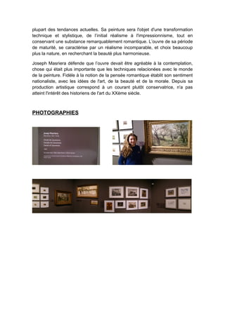 plupart des tendances actuelles. Sa peinture sera l'objet d'une transformation
technique et stylistique, de l’initial réalisme à l'impressionnisme, tout en
conservant une substance remarquablement romantique. L’ouvre de sa période
de maturité, se caractérise par un réalisme incomparable, et choix beaucoup
plus la nature, en recherchant la beauté plus harmonieuse.
Joseph Masriera défende que l’ouvre devait être agréable à la contemplation,
chose qui était plus importante que les techniques relacionées avec le monde
de la peinture. Fidèle à la notion de la pensée romantique établit son sentiment
nationaliste, avec les idées de l'art, de la beauté et de la morale. Depuis sa
production artistique correspond à un courant plutôt conservatrice, n'a pas
atteint l'intérêt des historiens de l'art du XXème siècle.
PHOTOGRAPHIES
 