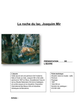 La roche du lac, Joaquim Mir
PRÉSENTATION DE
L’ŒUVRE
Artiste :
L’œuvre
Cette œuvre est une peinture d’art moderne,
faite à l’huile sur toile. Joaquim Mir a fait cette
peinture le 1907 en Reus. Actuellement l’œuvre
est au Musée Nationale d’Art de la Catalogne,
et va être acquis en la cinquième Exposition
International des Beaux Arts et Industries
Artistiques de Barcelone.
Fiche technique
Situation dans le musée : salle
Peinture
Paysage
1907
102x128 cm
Numéro de catalogue :
010 891-000
 