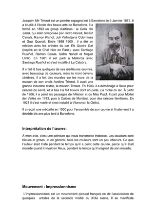 Joaquim Mir Trinxet est un peintre espagnol né à Barcelone le 6 Janvier 1873. Il
a étudié à l’école des beaux arts de Barcelone. Il a
formé en 1893 un group d’artistes : la Colla del
Safrà, qui était composée par Isidro Nonell, Ricard
Canals, Ramon Pichot, Juli Vallmitjana Colomines
et Gual Queralt. Entre 1898 1900 , il a été en
relation aves les artistes du bar Els Quatre Gat
(inspiré en le Chat Noir en Paris), avec Santiago
Rusiñol, Ramon Casas, Isidro Nonell et Miquel
Utrillo. En 1901 il est parti à Mallorca avec
Santiago Rusiñol et s’est installé à La Calobra.
Il a fait là bas quelques de ses meilleures œuvres,
avec beaucoup de couleurs, mais ils n’ont devenu
célèbres. Il a fait des murales sur les murs de la
maison de son oncle Avelino Trinxet. Il avait une
grande industrie textile, la maison Trinxet. En 1903, il a déménagé à Reus pour
raisons de santé, et là bas il a fait l’ouvre dont on parle, La roche du lac. À partir
de 1906, il a peint les paysages de l’Aleixar et du Mas Pujol. Il part pour Mollet
del Vallès en 1913, puis à Caldes de Montbui, pour des raisons familiales. En
1921 il s’est marié et s’est installé à Vilanova i la Geltrú.
Il a reçoit une médaille en 1930 pour l’ensemble de son œuvre et finalement il a
décédé dix ans plus tard à Barcelone.
Interprétation de l’œuvre:
À mon avis, c’est une peinture qui nous transmette tristesse. Les couleurs sont
bleues et grises, et en général, tous les couleurs sont un peu obscurs. Ce que
l’auteur était triste pendant le temps qu’il a peint cette œuvre, parce qu’il était
malade quand il vivait en Reus, pendant le temps qu’il soignait de son maladie.
Mouvement : Impressionnisme
L’impressionnisme est un mouvement pictural français né de l’association de
quelques artistes de la seconde moitié du XIXe siècle. Il se manifeste
 